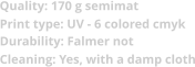Quality: 170 g semimat  Print type: UV - 6 colored cmyk Durability: Falmer not Cleaning: Yes, with a damp cloth